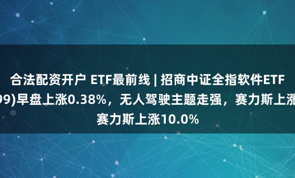 合法配资开户 ETF最前线 | 招商中证全指软件ETF(159899)早盘上涨0.38%，无人驾驶主题走强，赛力斯上涨10.0%