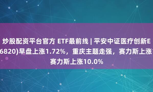 炒股配资平台官方 ETF最前线 | 平安中证医疗创新ETF(516820)早盘上涨1.72%，重庆主题走强，赛力斯上涨10.0%