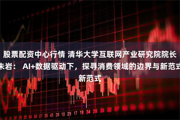股票配资中心行情 清华大学互联网产业研究院院长朱岩： AI+数据驱动下，探寻消费领域的边界与新范式
