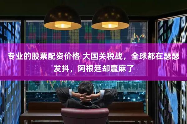 专业的股票配资价格 大国关税战，全球都在瑟瑟发抖，阿根廷却赢麻了