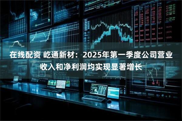 在线配资 屹通新材：2025年第一季度公司营业收入和净利润均实现显著增长