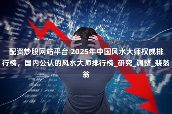 配资炒股网站平台 2025年中国风水大师权威排行榜，国内公认的风水大师排行榜_研究_调整_裴翁