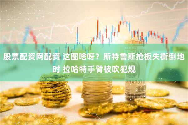 股票配资网配资 这图啥呀？斯特鲁斯抢板失衡倒地时 拉哈特手臂被吹犯规